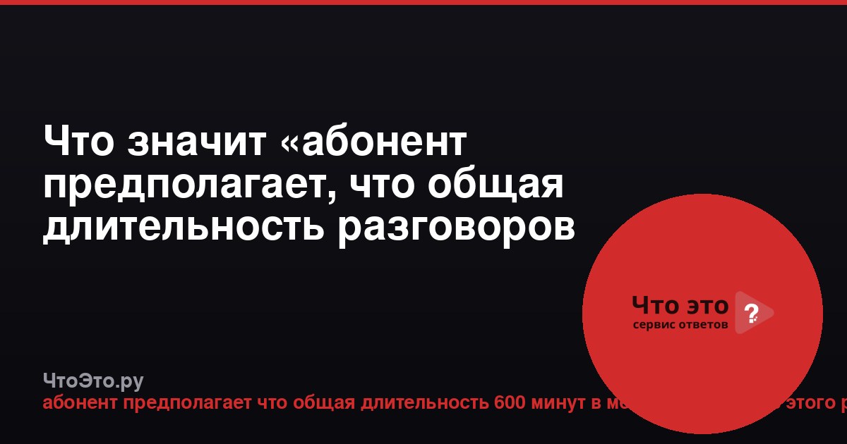 Что значит «абонент предполагает, что общая длительность разговоров составит 600 минут в месяц»?