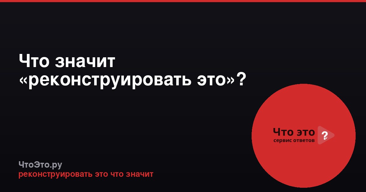Что значит «реконструировать это»?