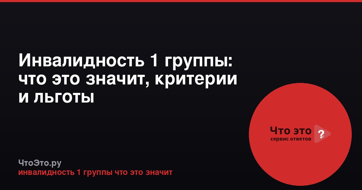 Инвалидность 1 группы: что это значит, критерии и льготы