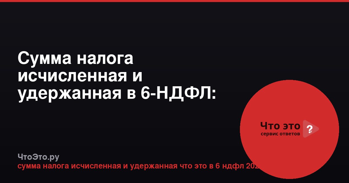 Сумма налога исчисленная и удержанная в 6-НДФЛ: что это в 2024 году